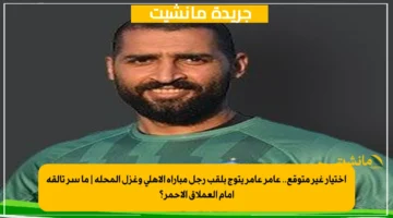 اختيار غير متوقع.. عامر عامر يتوج بلقب رجل مباراة الأهلي وغزل المحلة ما سر تألقه أمام العملاق الأحمر؟ 1